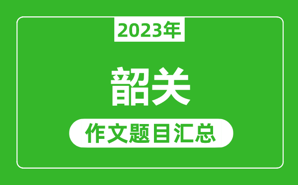 2023年韶關中考作文題目,歷年韶關中考作文題目匯總